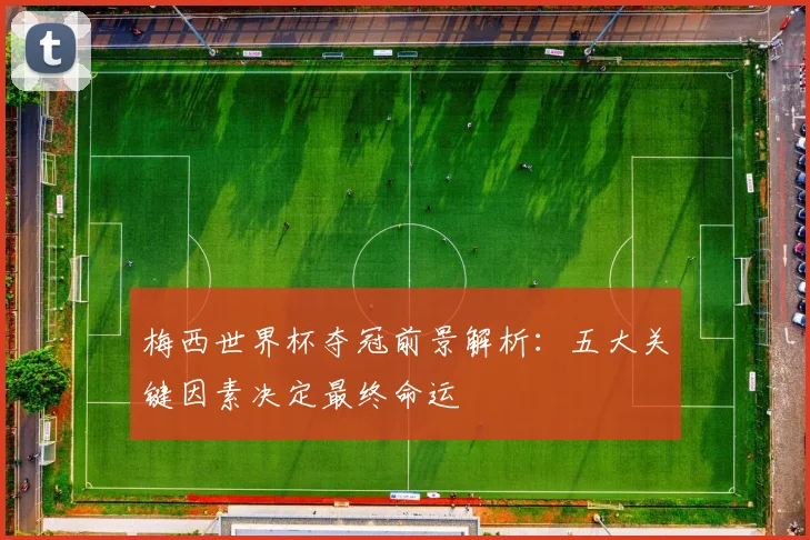 梅西世界杯夺冠前景解析:五大关键因素决定最终命运