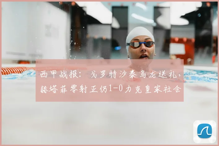 西甲战报:戈罗特沙泰乌龙送礼,赫塔菲零射正仍1-0力克皇家社会