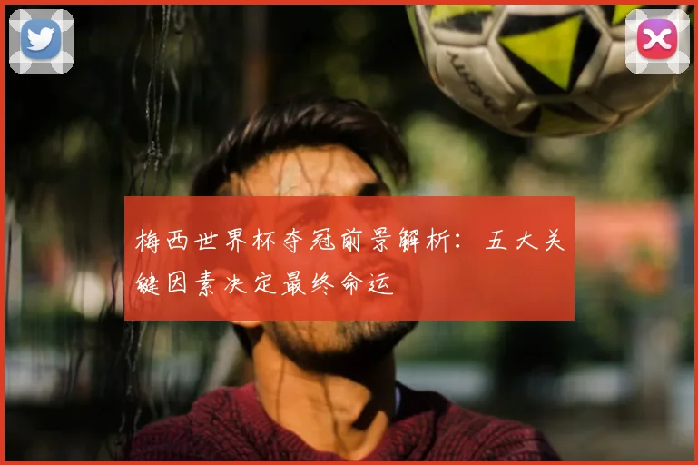 梅西世界杯夺冠前景解析:五大关键因素决定最终命运