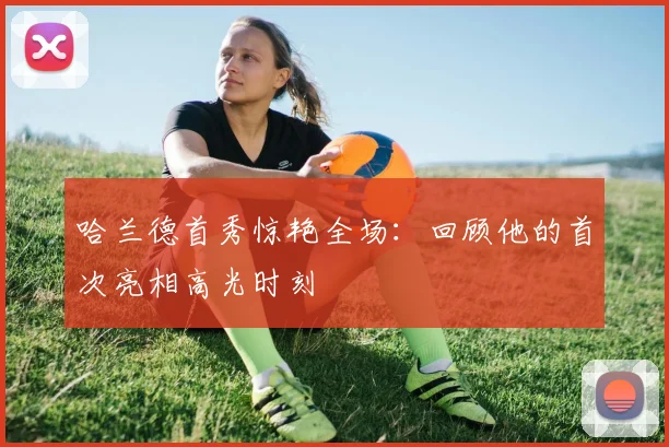 哈兰德首秀惊艳全场:回顾他的首次亮相高光时刻