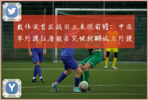 戴伟浚首发战旧主表现前瞻：申花单外援拉唐能否突破新鹏城三外援防线？比赛看点解析