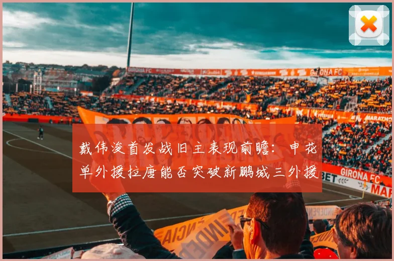 戴伟浚首发战旧主表现前瞻:申花单外援拉唐能否突破新鹏城三外援防线?比赛看点解析