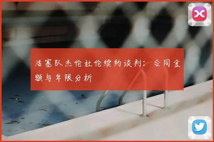活塞队杰伦杜伦续约谈判:合同金额与年限分析