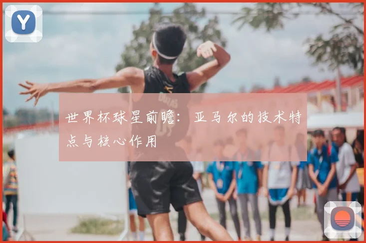 世界杯球星前瞻:亚马尔的技术特点与核心作用