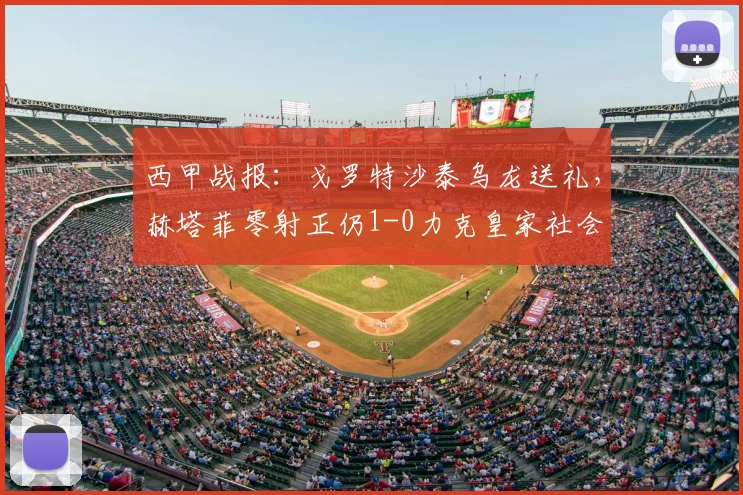 西甲战报:戈罗特沙泰乌龙送礼,赫塔菲零射正仍1-0力克皇家社会